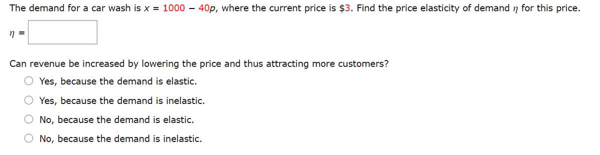 The demand for a car wash is x = 1000 – 40p, where the current price is $3. Find the price elasticity of demand n for this price.
Can revenue be increased by lowering the price and thus attracting more customers?
Yes, because the demand is elastic.
Yes, because the demand is inelastic.
O No, because the demand is elastic.
O No, because the demand is inelastic.
