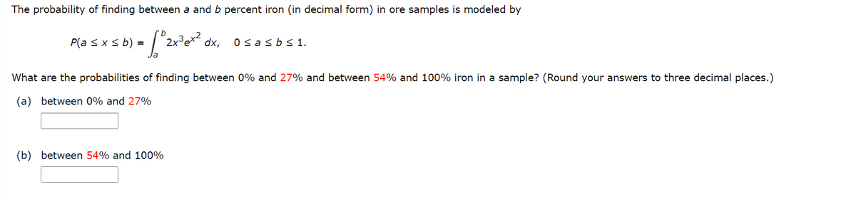 The probability of finding between a and b percent iron (in decimal form) in ore samples is modeled by
P(a <xs b) =
dx,
0 sasbs 1.
What are the probabilities of finding between 0% and 27% and between 54% and 100% iron in a sample? (Round your answers to three decimal places.)
(a) between 0% and 27%
(b) between 54% and 100%
