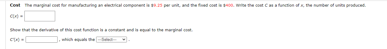Cost The marginal cost for manufacturing an electrical component is $9.25 per unit, and the fixed cost is $400. Write the cost C as a function of x, the number of units produced.
C(x) =
Show that the derivative of this cost function is a constant and is equal to the marginal cost.
C'(x) =
which equals the ---Select--
