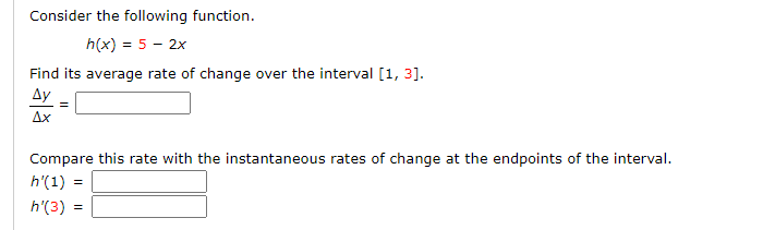 Consider the following function.
h(x) = 5 - 2x
Find its average rate of change over the interval [1, 3].
Ду
Ax
Compare this rate with the instantaneous rates of change at the endpoints of the inter
h'(1) :
h'(3) =
