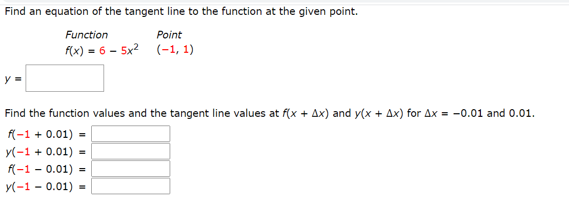 Find an equation of the tangent line to the function at the given point.
Function
Point
f(x) = 6 – 5x
(-1, 1)
y =
Find the function values and the tangent line values at f(x + Ax) and y(x + Ax) for Ax = -0.01 and 0.01.
f(-1 + 0.01) =
y(-1 + 0.01) =
f(-1 - 0.01)
=
У(-1 — 0.01) %3
