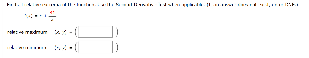 Find all relative extrema of the function. Use the Second-Derivative Test when applicable. (If an answer does not exist, enter DNE.)
81
f(x) = x +
relative maximum
(х, у) %3D
relative minimum
(х, у) %3D

