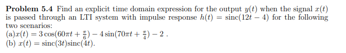 Problem 5.4 Find an explicit time domain expression for the output y(t) when the signal r(t)
is passed through an LTI system with impulse response h(t) = sinc(12t - 4) for the following
two scenarios:
(a)x(t) = 3 cos (60πt+)-4 sin(70nt + 1) - 2.
(b) r(t) =sinc(3t)sinc(4t).