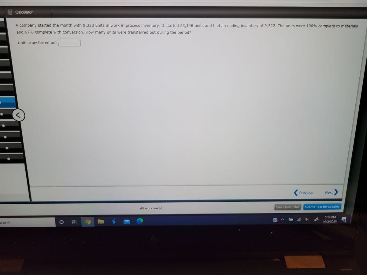 Calculator
A company started the month with 8,333 units in work in process inventory. It started 23,146 units and had an ending inventory of 9,322. The units were 100% complete to materials
and 67% complete with conversion. How many units were transferred out during the period?
Units transferred out
Previous
Next
Email Instructor
Submit Test for Grading
All work saved.
5:14 PM
10/2/2020
search
