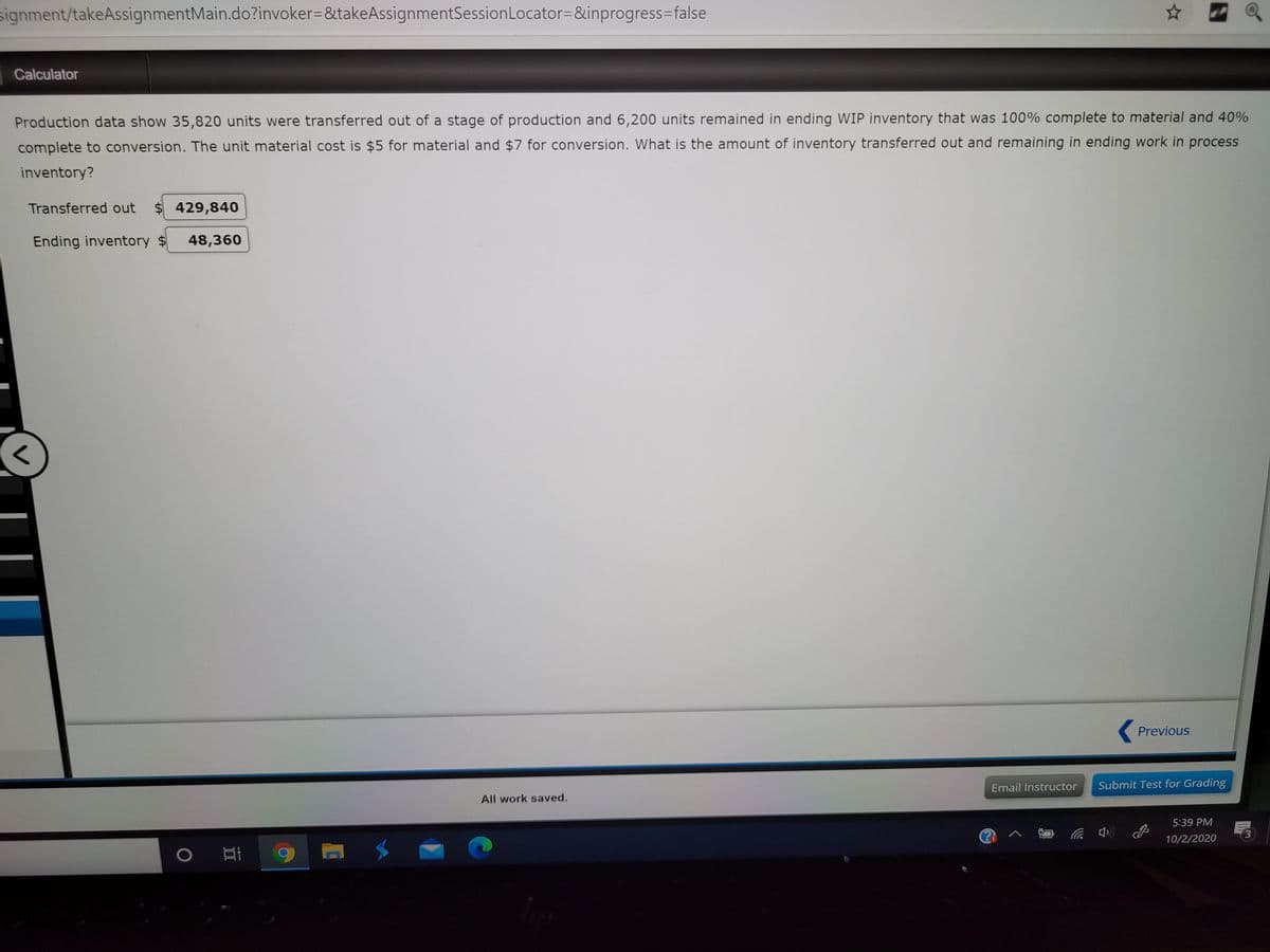 signment/takeAssignmentMain.do?invoker=&takeAssignmentSessionLocator=&inprogress=false
Calculator
Production data show 35,820 units were transferred out of a stage of production and 6,200 units remained in ending WIP inventory that was 100% complete to material and 40%
complete to conversion. The unit material cost is $5 for material and $7 for conversion. What is the amount of inventory transferred out and remaining in ending work in process
inventory?
Transferred out
$ 429,840
Ending inventory $
48,360
Previous
Email Instructor
Submit Test for Grading
All work saved.
5:39 PM
3.
10/2/2020
中 ツ
