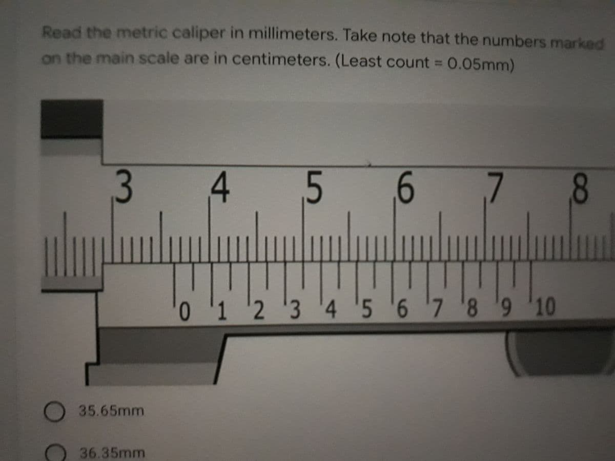 Read the metric caliper in millimeters. Take note that the numbers marked
on the main scale are in centimeters. (Least count = 0.05mm)
%3D
3
4
5
6
7 8
0123 '4 5 6 7 '89 10
35.65mm
36.35mm
