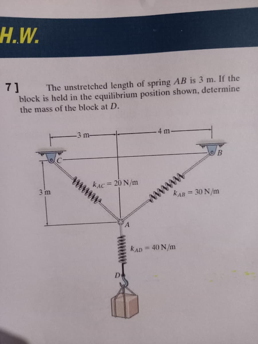 Н.W.
7]
The unstretched length of spring AB is 3 m. If the
block is held in the equilibrium position shown, determine
the mass of the block at D.
-3 m-
4 m
kAC = 20 N/m
wwww
3 m
kAB = 30 N/m
%3D
www
kAD = 40 N/m
