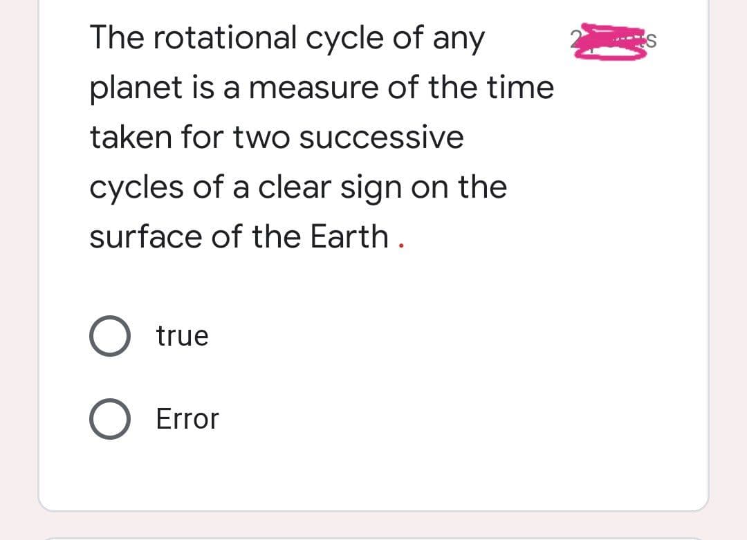 The rotational cycle of any
planet is a measure of the time
taken for two successive
cycles of a clear sign on the
surface of the Earth .
true
Error
