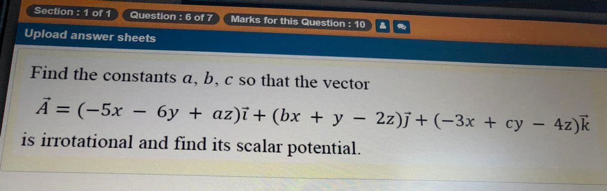Section : 1 of 1
Question : 6 of 7
Marks for this Question : 10
Upload answer sheets
Find the constants a, b, c so that the vector
Ả =
À
= (-5x –
6y + az)i + (bx + y – 2z)j + (-3x + cy – 4z)k
is irrotational and find its scalar potential.
