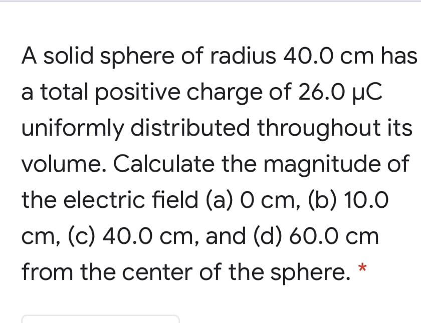A solid sphere of radius 40.0 cm has
a total positive charge of 26.0 µC
uniformly distributed throughout its
volume. Calculate the magnitude of
the electric field (a) O cm, (b) 10.0
cm, (c) 40.0 cm, and (d) 60.0 cm
from the center of the sphere.
*
