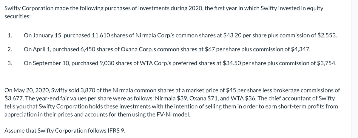 Swifty Corporation made the following purchases of investments during 2020, the first year in which Swifty invested in equity
securities:
1.
2.
3.
On January 15, purchased 11,610 shares of Nirmala Corp.'s common shares at $43.20 per share plus commission of $2,553.
On April 1, purchased 6,450 shares of Oxana Corp.'s common shares at $67 per share plus commission of $4,347.
On September 10, purchased 9,030 shares of WTA Corp's preferred shares at $34.50 per share plus commission of $3,754.
On May 20, 2020, Swifty sold 3,870 of the Nirmala common shares at a market price of $45 per share less brokerage commissions of
$3,677. The year-end fair values per share were as follows: Nirmala $39, Oxana $71, and WTA $36. The chief accountant of Swifty
tells you that Swifty Corporation holds these investments with the intention of selling them in order to earn short-term profits from
appreciation in their prices and accounts for them using the FV-NI model.
Assume that Swifty Corporation follows IFRS 9.
