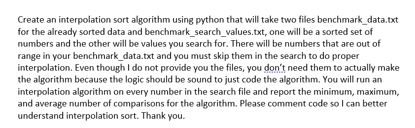 Create an interpolation sort algorithm using python that will take two files benchmark_data.txt
for the already sorted data and benchmark_search_values.txt, one will be a sorted set of
numbers and the other will be values you search for. There will be numbers that are out of
range in your benchmark_data.txt and you must skip them in the search to do proper
interpolation. Even though I do not provide you the files, you don't need them to actually make
the algorithm because the logic should be sound to just code the algorithm. You will run an
interpolation algorithm on every number in the search file and report the minimum, maximum,
and average number of comparisons for the algorithm. Please comment code so I can better
understand interpolation sort. Thank you.
