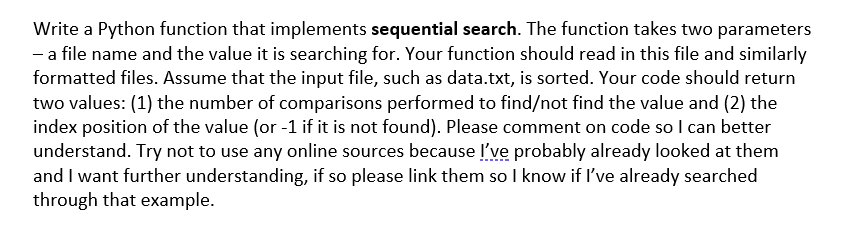 Write a Python function that implements sequential search. The function takes two parameters
- a file name and the value it is searching for. Your function should read in this file and similarly
formatted files. Assume that the input file, such as data.txt, is sorted. Your code should return
two values: (1) the number of comparisons performed to find/not find the value and (2) the
index position of the value (or -1 if it is not found). Please comment on code so I can better
