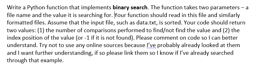 Write a Python function that implements binary search. The function takes two parameters – a
file name and the value it is searching for. Your function should read in this file and similarly
formatted files. Assume that the input file, such as data.txt, is sorted. Your code should return
two values: (1) the number of comparisons performed to find/not find the value and (2) the
index position of the value (or -1 if it is not found). Please comment on code so I can better
understand. Try not to use any online sources because l've probably already looked at them
and I want further understanding, if so please link them so I know if l've already searched
through that example.

