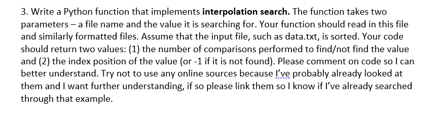 3. Write a Python function that implements interpolation search. The function takes two
parameters – a file name and the value it is searching for. Your function should read in this file
and similarly formatted files. Assume that the input file, such as data.txt, is sorted. Your code
should return two values: (1) the number of comparisons performed to find/not find the value
and (2) the index position of the value (or -1 if it is not found). Please comment on code so I can
