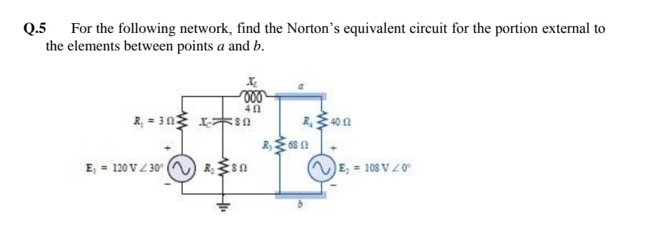 Q.5
For the following network, find the Norton's equivalent circuit for the portion external to
the elements between points a and b.
R, = 303
R40 n
R 68 n
E = 120 V4 30
E = 108 V Z0
