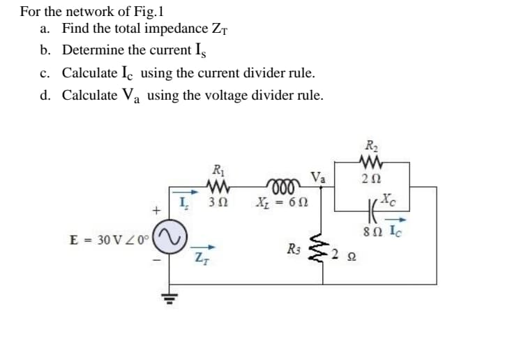 For the network of Fig.1
a. Find the total impedance ZT
b. Determine the current I,
c. Calculate I using the current divider rule.
d. Calculate Va using the voltage divider rule.
R2
R1
Va
ll
X; = 60
Xc
3Ω
80 Ic
E = 30 V Z0°
R3
2 2
Z7
