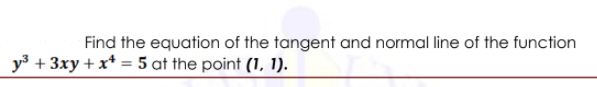 Find the equation of the tangent and normal line of the function
y3 + 3xy + x* = 5 at the point (1, 1).
