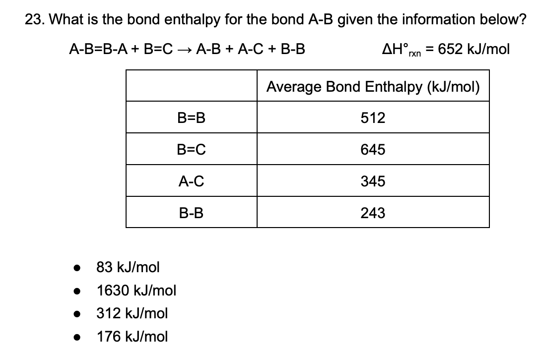 23. What is the bond enthalpy for the bond A-B given the information below?
A-B=B-A + B=C
→ A-B + A-C + B-B
ΔΗ
%3D
rxn
652 kJ/mol
Average Bond Enthalpy (kJ/mol)
B=B
512
B=C
645
А-С
345
В-В
243
83 kJ/mol
1630 kJ/mol
312 kJ/mol
176 kJ/mol
