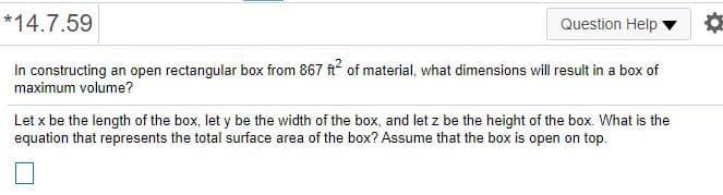 *14.7.59
Question Help ▼
In constructing an open rectangular box from 867 ft of material, what dimensions will result in a box of
maximum volume?
Let x be the length of the box, let y be the width of the box, and let z be the height of the box. What is the
equation that represents the total surface area of the box? Assume that the box is open on top.
