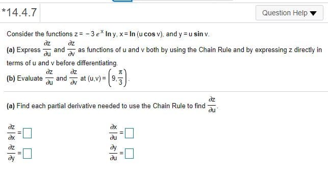 *14.4.7
Question Help
Consider the functions z = - 3 e* In y, x= In (u cos v), and y =u sin v.
dz
(a) Express au
dz
and
dv
as functions of u and v both by using the Chain Rule and by expressing z directly in
terms of u and v before differentiating.
dz
dz
(b) Evaluate
du
and
at (u,v) = 9,7
dz
(a) Find each partial derivative needed to use the Chain Rule to find
du
dy
du
