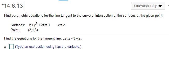 *14.6.13
Question Help
Find parametric equations for the line tangent to the curve of intersection of the surfaces at the given point.
Surfaces: x+y + 2z = 9.
x= 2
Point:
(2,1,3)
Find the equations for the tangent line. Let z = 3- 2t.
||(Type an expression using t as the variable.)
