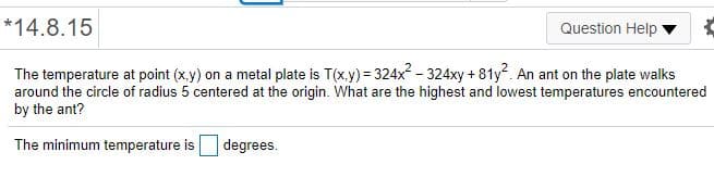 *14.8.15
Question Help
The temperature at point (x.y) on a metal plate is T(x.y) = 324x - 324xy + 81y?. An ant on the plate walks
around the circle of radius 5 centered at the origin. What are the highest and lowest temperatures encountered
by the ant?
The minimum temperature is
degrees.

