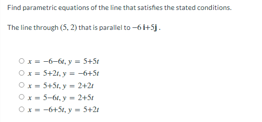 Find parametric equations of the line that satisfies the stated conditions.
The line through (5, 2) that is parallel to -6i+5j.
Ox = -6-61, y = 5+5t
Ox = 5+2t, y = -6+5t
Ox = 5+5t, y = 2+2t
Ox = 5-61, y = 2+5t
Ox = -6+5t, y = 5+2t
