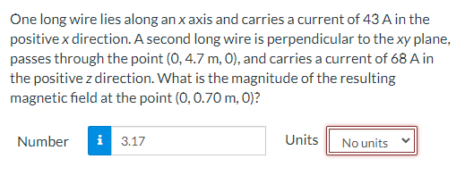 One long wire lies along an x axis and carries a current of 43 A in the
positive x direction. A second long wire is perpendicular to the xy plane,
passes through the point (0, 4.7 m, 0), and carries a current of 68 A in
the positive z direction. What is the magnitude of the resulting
magnetic field at the point (0, 0.70 m, 0)?
Number i 3.17
Units
No units