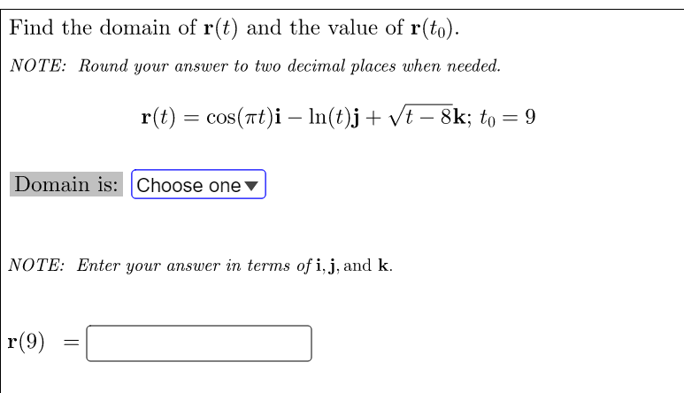Find the domain of r(t) and the value of r(to).
NOTE: Round your answer to two decimal places when needed.
r(t) = cos(rt)i - In(t)j+ vt – 8k; to = 9
Domain is: Choose one▼
NOTE: Enter your answer in terms of i, j, and k.
r(9)
