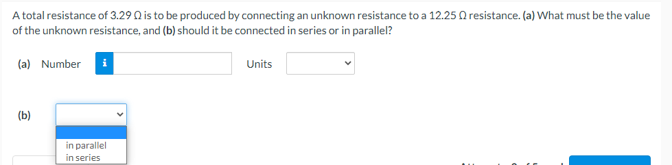 A total resistance of 3.29 Q is to be produced by connecting an unknown resistance to a 12.25 Q resistance. (a) What must be the value
of the unknown resistance, and (b) should it be connected in series or in parallel?
(a) Number i
Units
(b)
in parallel
in series