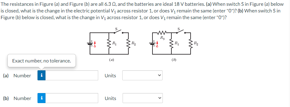 The resistances in Figure (a) and Figure (b) are all 6.30, and the batteries are ideal 18 V batteries. (a) When switch S in Figure (a) below
is closed, what is the change in the electric potential V₁ across resistor 1, or does V₁ remain the same (enter "0")? (b) When switch S in
Figure (b) below is closed, what is the change in V₁ across resistor 1, or does V₁ remain the same (enter "0")?
S
S
T²
R₂
ZR₁
R₂
Exact number, no tolerance.
(b)
IN
(a) Number
(b) Number i
ZR₁
Ⓡ
Units
Units
R₂