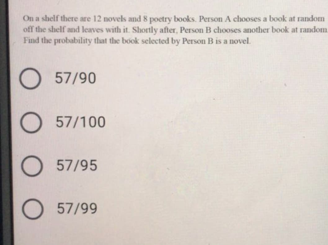 On a shelf there are 12 novels and 8 poetry books. Person A chooses a book at random
off the shelf and leaves with it. Shortly after, Person B chooses another book at random.
Find the probability that the book selected by Person B is a novel.
57/90
57/100
57/95
57/99
