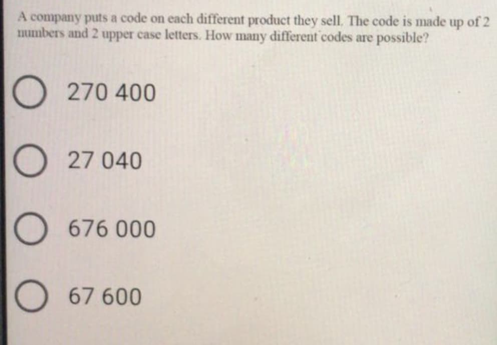 A company puts a code on each different product they sell. The code is made up of 2
mumbers and 2 upper case letters. How many different codes are possible?
O 270 400
27 040
676 000
67 600
