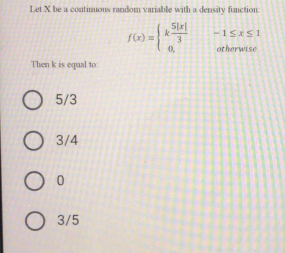 Let X be a continuous random variable with a density function:
5|x|
k-
f(x) =
-15xS1
3
0,
otherwise
Then k is equal to:
5/3
3/4
3/5
O O O
