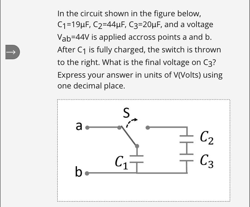 In the circuit shown in the figure below,
C1=19µF, C2=44µF, C3=20µF, and a voltage
Vab=44V is applied accross points a and b.
After C1 is fully charged, the switch is thrown
to the right. What is the final voltage on C3?
Express your answer in units of V(Volts) using
one decimal place.
S
a
C2
C3
be

