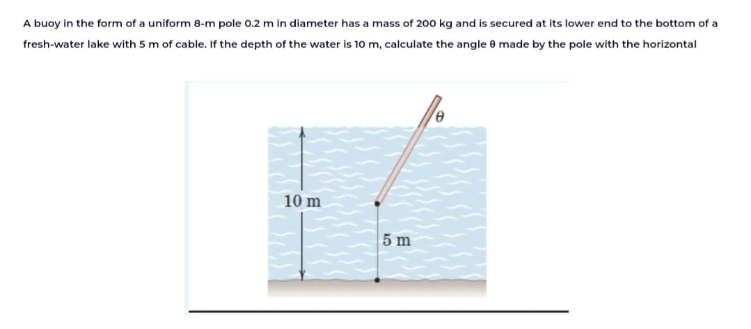 A buoy in the form of a uniform 8-m pole 0.2 m in diameter has a mass of 200 kg and is secured at its lower end to the bottom of a
fresh-water lake with 5 m of cable. If the depth of the water is 10 m, calculate the angle 8 made by the pole with the horizontal
10 m
5 m
Ꮎ