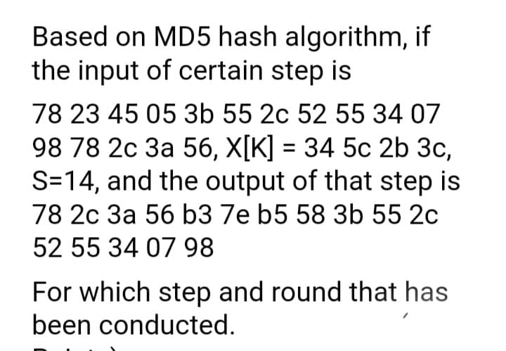 Based on MD5 hash algorithm, if
the input of certain step is
78 23 45 05 3b 55 2c 52 55 34 07
98 78 2c 3a 56, X[K] = 34 5c 2b 3c,
S=14, and the output of that step is
78 2c 3a 56 b3 7e b5 58 3b 55 2c
52 55 34 07 98
For which step and round that has
been conducted.
