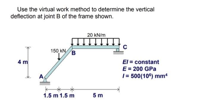 Use the virtual work method to determine the vertical
deflection at joint B of the frame shown.
20 kN/m
150 kN
El = constant
E = 200 GPa
|= 500(106) mm
4 m
As
1.5 m 1.5 m
5 m
