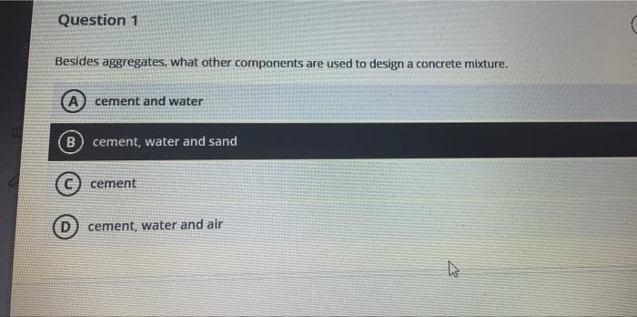 Question 1
Besides aggregates, what other components are used to design a concrete mixture.
cement and water
B) cement, water and sand
cement
cement, water and air
