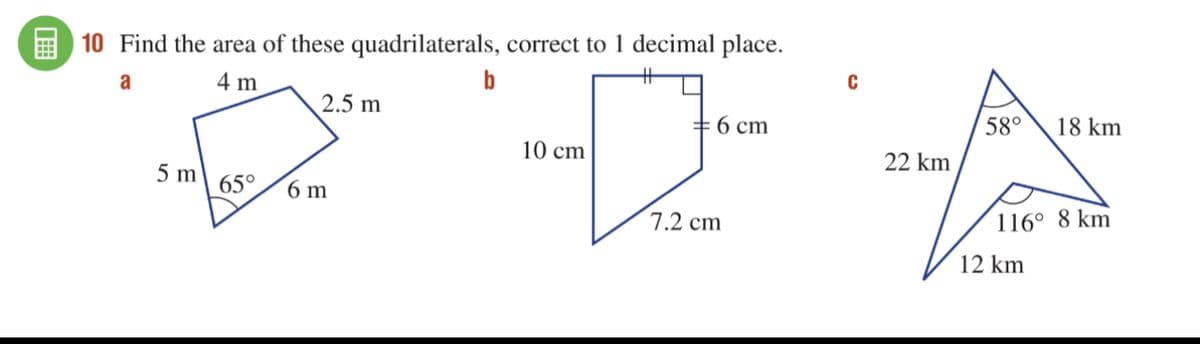 10 Find the area of these quadrilaterals, correct to 1 decimal place.
a
4 m
b
2.5 m
6 cm
10 cm
65° 6 m
5 m
7.2 cm
C
22 km
58°
116° 8 km
12 km
18 km