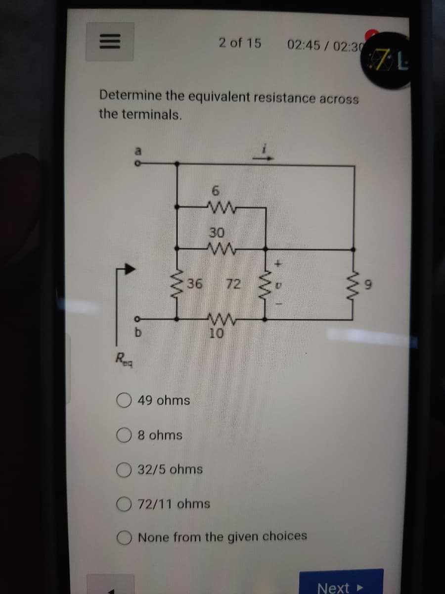 2 of 15
02:45/02:30
:7 L
Determine the equivalent resistance across
the terminals.
30
36
72
10
Rea
49 ohms
8 ohms
32/5 ohms
O 72/11 ohms
O None from the given choices
Next
