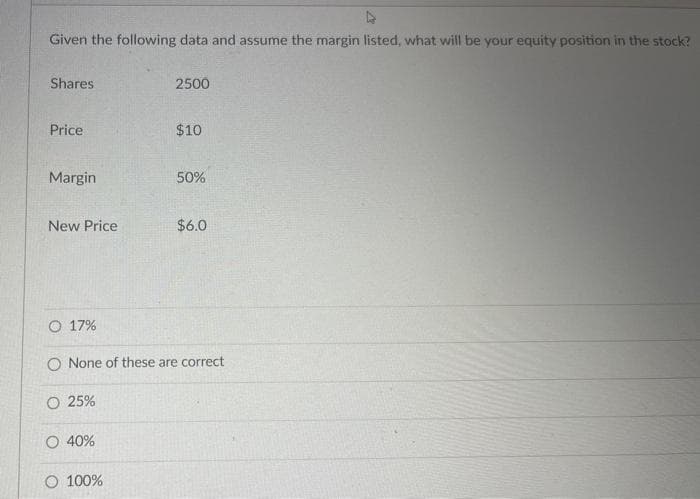 D
Given the following data and assume the margin listed, what will be your equity position in the stock?
Shares
Price
Margin
New Price
O 17%
O 40%
2500
O 100%
$10
50%
O None of these are correct
O 25%
$6.0
