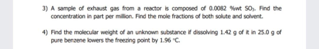 3) A sample of exhaust gas from a reactor is composed of 0.0082 %wt S0. Find the
concentration in part per million. Find the mole fractions of both solute and solvent.
4) Find the molecular weight of an unknown substance if dissolving 1.42 g of it in 25.0 g of
pure benzene lowers the freezing point by 1.96 °C.
