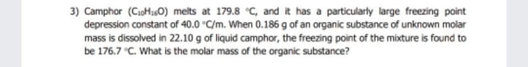 3) Camphor (CoH160) melts at 179.8 °C, and it has a particularly large freezing point
depression constant of 40.0 "C/m. When 0.186 g of an organic substance of unknown molar
mass is dissolved in 22.10 g of liquid camphor, the freezing point of the mixture is found to
be 176.7 C. What is the molar mass of the organic substance?

