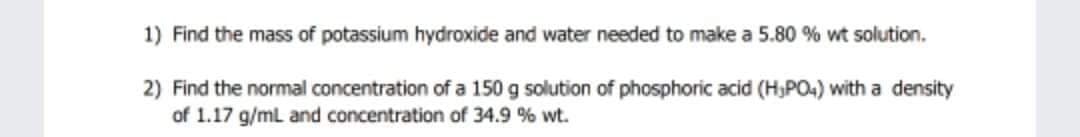 1) Find the mass of potassium hydroxide and water needed to make a 5.80 % wt solution.
2) Find the normal concentration of a 150 g solution of phosphoric acid (H,PO4) with a density
of 1.17 g/mL and concentration of 34.9 % wt.
