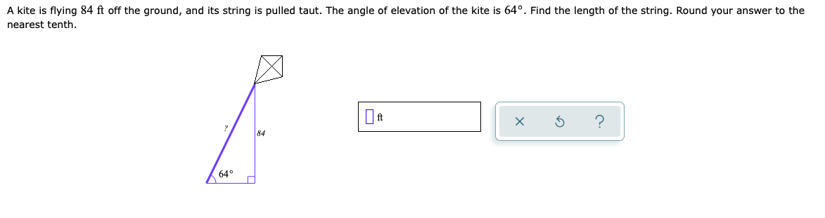 A kite is flying 84 ft off the ground, and its string is pulled taut. The angle of elevation of the kite is 64°. Find the length of the string. Round your answer to the
nearest tenth.
