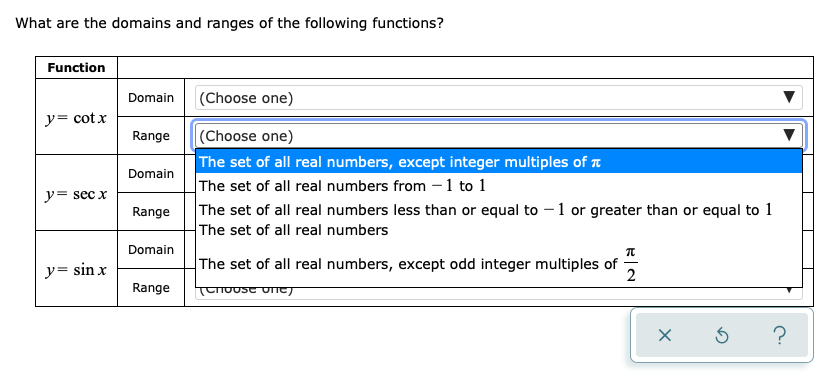 What are the domains and ranges of the following functions?
Function
Domain
(Choose one)
y= cotx
(Choose one)
The set of all real numbers, except integer multiples of a
The set of all real numbers from – 1 to 1
The set of all real numbers less than or equal to – 1 or greater than or equal to 1
The set of all real numbers
Range
Domain
y= sec x
Range
Domain
y= sin x
The set of all real numbers, except odd integer multiples of
2
Range
TTUUST UTTEJ
