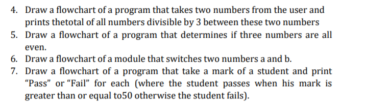 4. Draw a flowchart of a program that takes two numbers from the user and
prints thetotal of all numbers divisible by 3 between these two numbers
5. Draw a flowchart of a program that determines if three numbers are all
even.
6. Draw a flowchart of a module that switches two numbers a and b.
7. Draw a flowchart of a program that take a mark of a student and print
"Pass" or "Fail" for each (where the student passes when his mark is
greater than or equal to50 otherwise the student fails).
