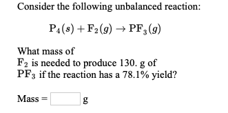 Consider the following unbalanced reaction:
PA(s) + F2 (g) → PF, (9)
What mass of
F2 is needed to produce 130. g of
PF3 if the reaction has a 78.1% yield?
Mass =
g
